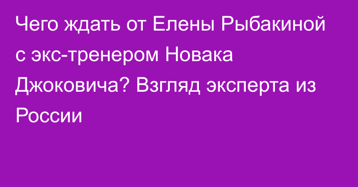 Чего ждать от Елены Рыбакиной с экс-тренером Новака Джоковича? Взгляд эксперта из России