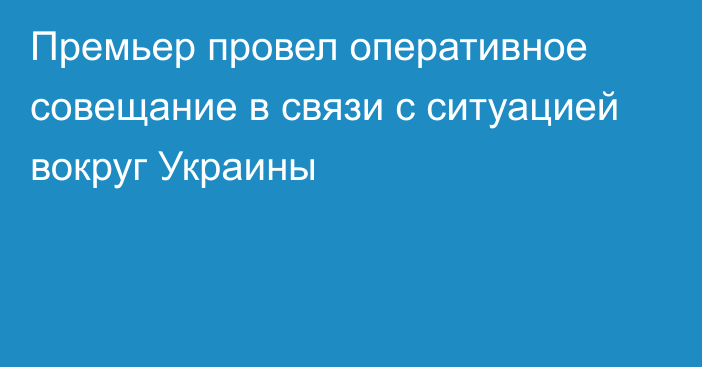 Премьер провел оперативное совещание в связи с ситуацией вокруг Украины