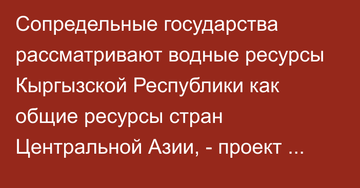 Сопредельные государства рассматривают водные ресурсы Кыргызской Республики как общие ресурсы стран Центральной Азии, - проект Водного кодекса