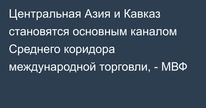 Центральная Азия и Кавказ становятся основным каналом Среднего коридора международной торговли, - МВФ