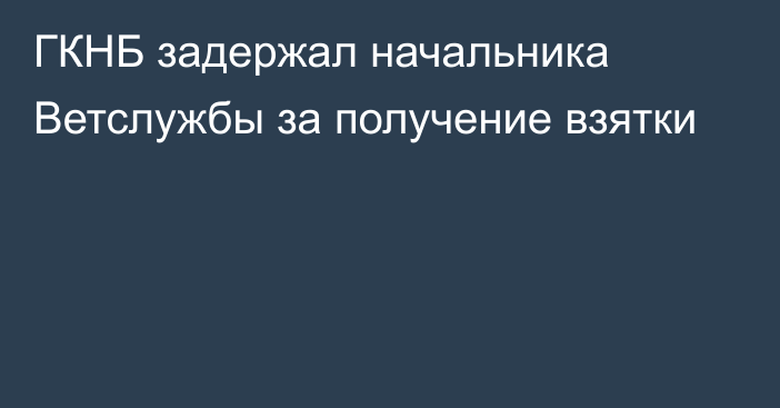 ГКНБ задержал начальника Ветслужбы за получение взятки