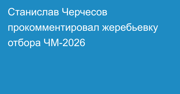 Станислав Черчесов прокомментировал жеребьевку отбора ЧМ-2026