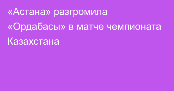 «Астана» разгромила «Ордабасы» в матче чемпионата Казахстана