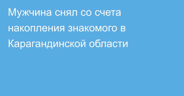 Мужчина снял со счета накопления знакомого в Карагандинской области