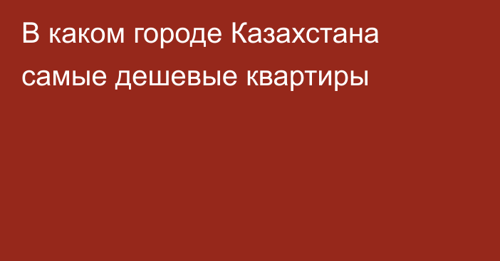 В каком городе Казахстана самые дешевые квартиры