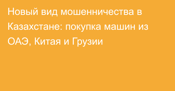 Новый вид мошенничества в Казахстане: покупка машин из ОАЭ, Китая и Грузии