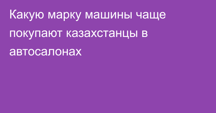 Какую марку машины чаще покупают казахстанцы в автосалонах