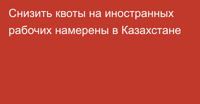 Снизить квоты на иностранных рабочих намерены в Казахстане