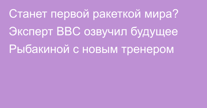 Станет первой ракеткой мира? Эксперт BBC озвучил будущее Рыбакиной с новым тренером