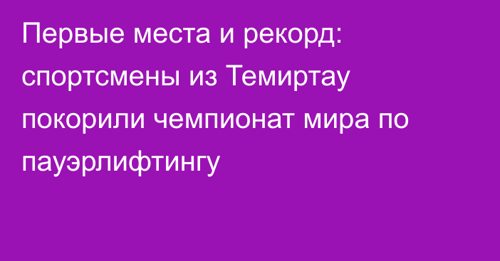 Первые места и рекорд: спортсмены из Темиртау покорили чемпионат мира по пауэрлифтингу