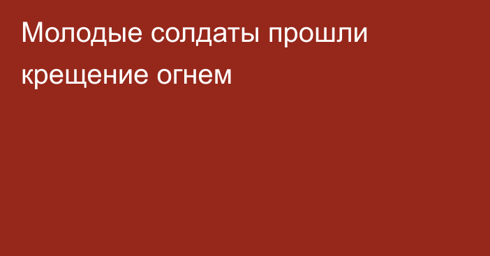 Молодые солдаты прошли крещение огнем