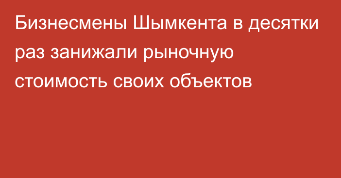 Бизнесмены Шымкента в десятки раз занижали рыночную стоимость своих объектов