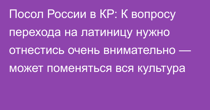 Посол России в КР: К вопросу перехода на латиницу нужно отнестись очень внимательно — может поменяться вся культура