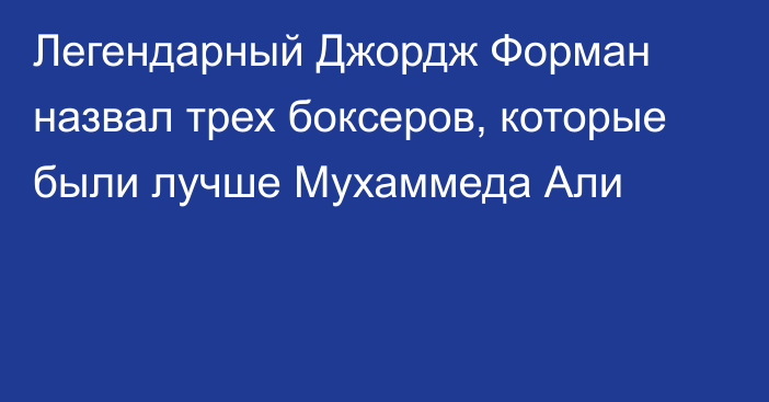 Легендарный Джордж Форман назвал трех боксеров, которые были лучше Мухаммеда Али