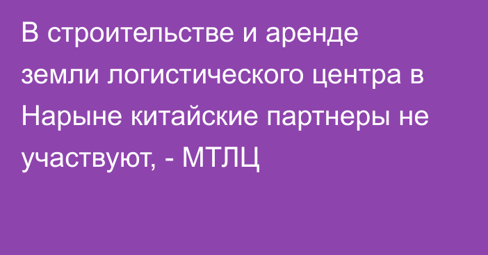 В строительстве и аренде земли логистического центра в Нарыне китайские партнеры не участвуют, - МТЛЦ