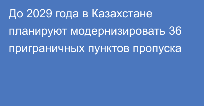 До 2029 года в Казахстане планируют модернизировать 36 приграничных пунктов пропуска