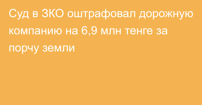 Суд в ЗКО оштрафовал дорожную компанию на 6,9 млн тенге за порчу земли