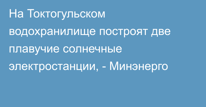 На Токтогульском водохранилище построят две плавучие солнечные электростанции, - Минэнерго