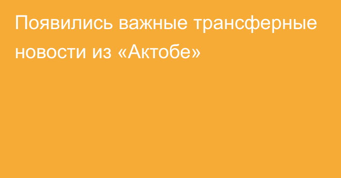 Появились важные трансферные новости из «Актобе»