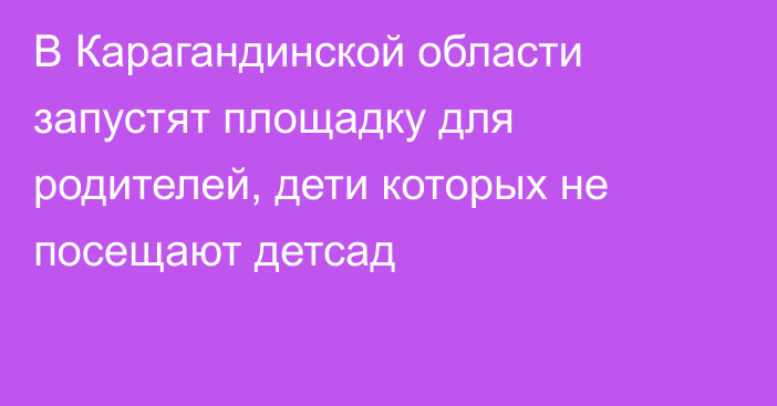 В Карагандинской области запустят площадку для родителей, дети которых не посещают детсад