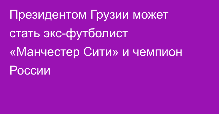 Президентом Грузии может стать экс-футболист «Манчестер Сити» и чемпион России