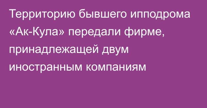 Территорию бывшего ипподрома «Ак-Кула» передали фирме, принадлежащей двум иностранным компаниям