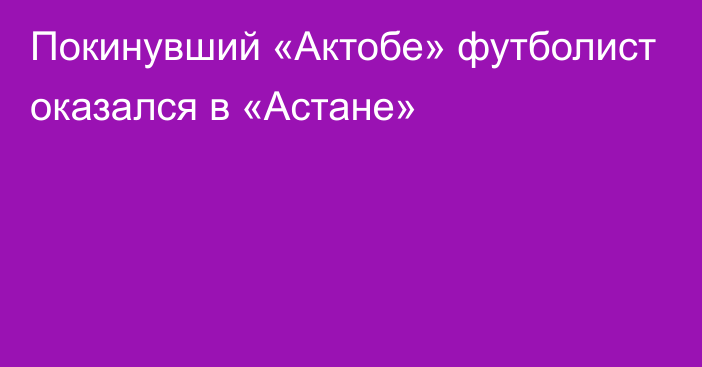 Покинувший «Актобе» футболист оказался в «Астане»