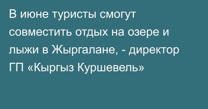 В июне туристы смогут совместить отдых на озере и лыжи в Жыргалане, - директор ГП «Кыргыз Куршевель»