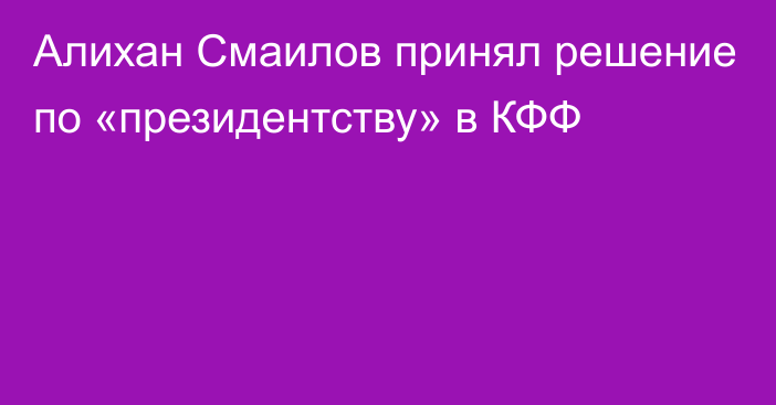 Алихан Смаилов принял решение по «президентству» в КФФ