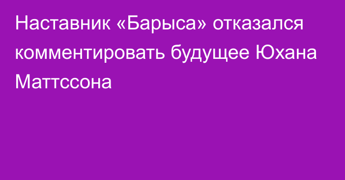 Наставник «Барыса» отказался комментировать будущее Юхана Маттссона