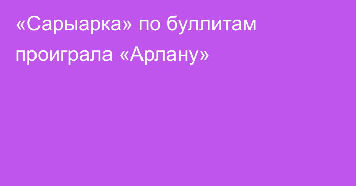 «Сарыарка» по буллитам проиграла «Арлану»