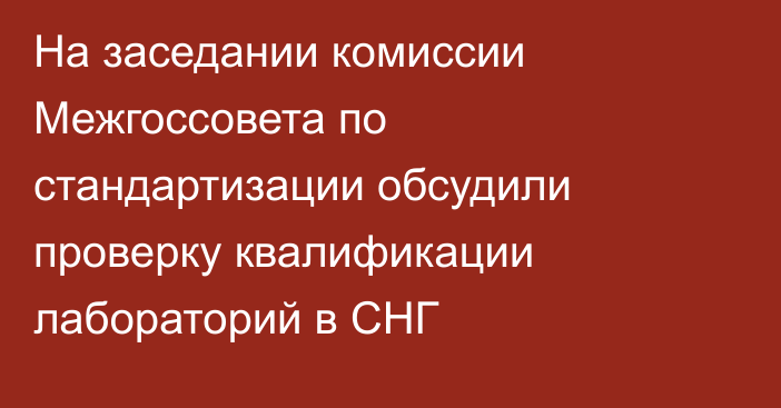 На заседании комиссии Межгоссовета по стандартизации обсудили проверку квалификации лабораторий в СНГ