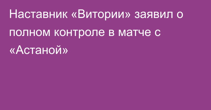 Наставник «Витории» заявил о полном контроле в матче с «Астаной»