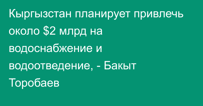 Кыргызстан планирует привлечь около $2 млрд на водоснабжение и водоотведение, - Бакыт Торобаев