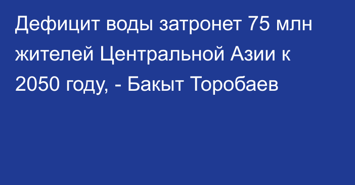 Дефицит воды затронет 75 млн жителей Центральной Азии к 2050 году, - Бакыт Торобаев