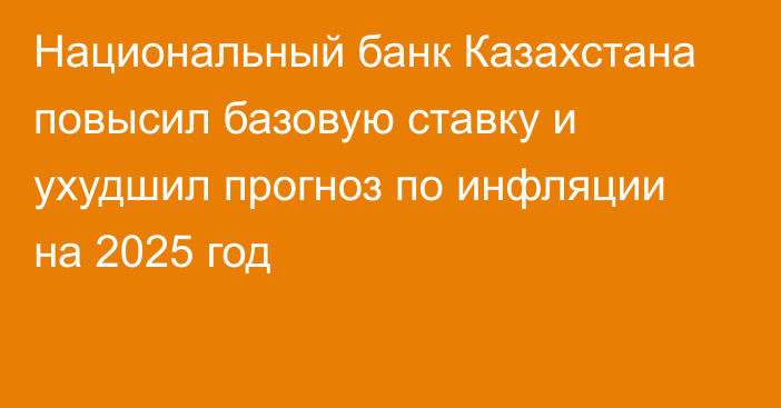 Национальный банк Казахстана повысил базовую ставку и ухудшил прогноз по инфляции на 2025 год