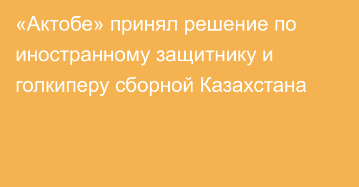 «Актобе» принял решение по иностранному защитнику и голкиперу сборной Казахстана