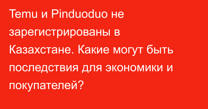 Temu и Pinduoduo не зарегистрированы в Казахстане. Какие могут быть последствия для экономики и покупателей?