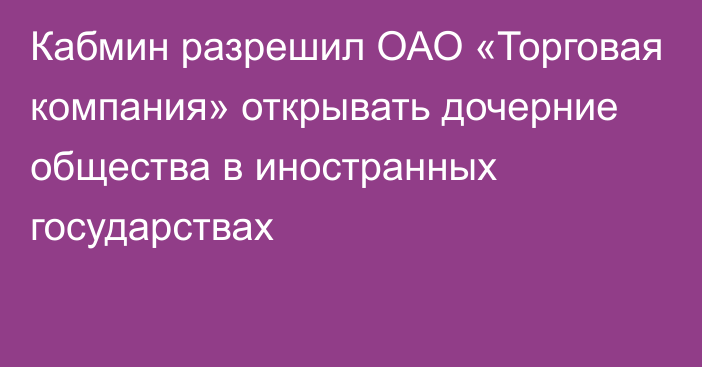 Кабмин разрешил  ОАО «Торговая компания» открывать дочерние общества в иностранных государствах