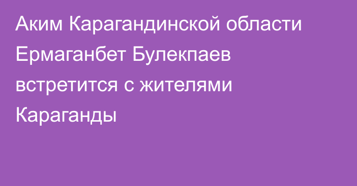 Аким Карагандинской области Ермаганбет Булекпаев встретится с жителями Караганды