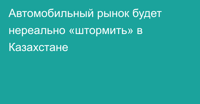 Автомобильный рынок будет нереально «штормить» в Казахстане