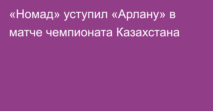 «Номад» уступил «Арлану» в матче чемпионата Казахстана