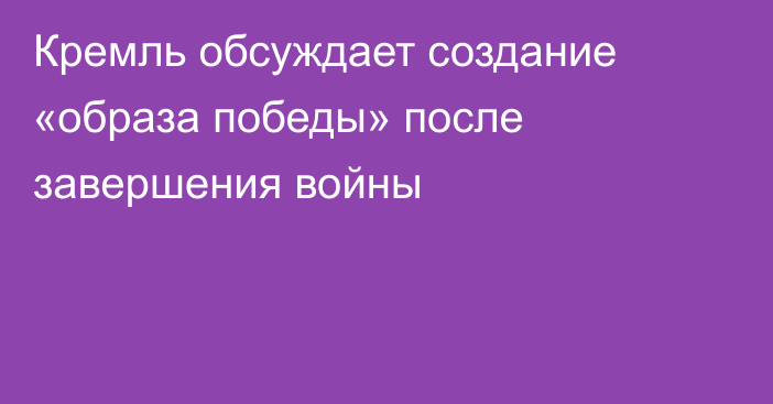 Кремль обсуждает создание «образа победы» после завершения войны