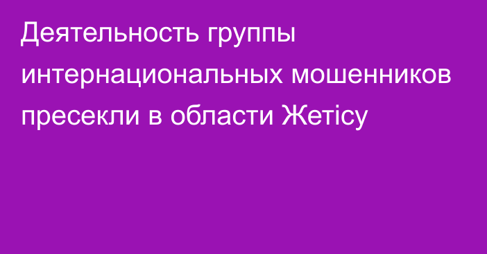 Деятельность группы интернациональных мошенников пресекли в области Жетісу