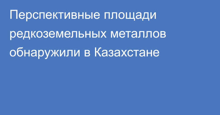 Перспективные площади редкоземельных металлов обнаружили в Казахстане