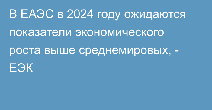 В ЕАЭС в 2024 году ожидаются показатели экономического роста выше среднемировых, - ЕЭК