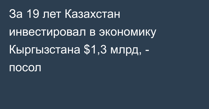 За 19 лет Казахстан инвестировал в экономику Кыргызстана $1,3 млрд, - посол