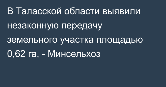 В Таласской области выявили незаконную передачу земельного участка площадью 0,62 га, - Минсельхоз