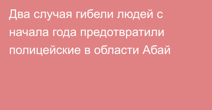 Два случая гибели людей с начала года предотвратили полицейские в области Абай