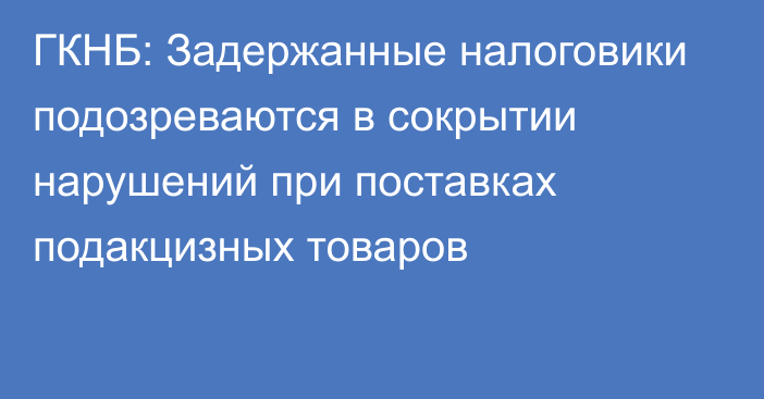 ГКНБ: Задержанные налоговики подозреваются в сокрытии нарушений при поставках подакцизных товаров